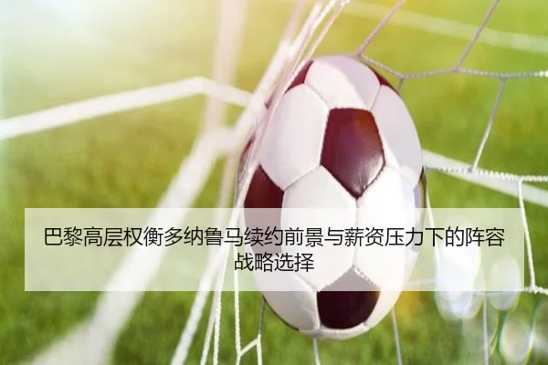 巴黎高层权衡多纳鲁马续约前景与薪资压力下的阵容战略选择