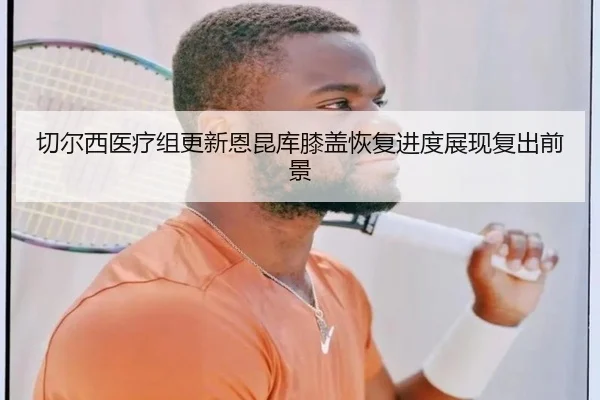 切尔西医疗组更新恩昆库膝盖恢复进度展现复出前景