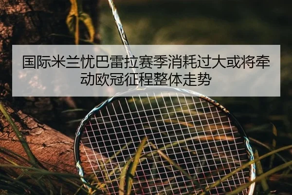 国际米兰忧巴雷拉赛季消耗过大或将牵动欧冠征程整体走势