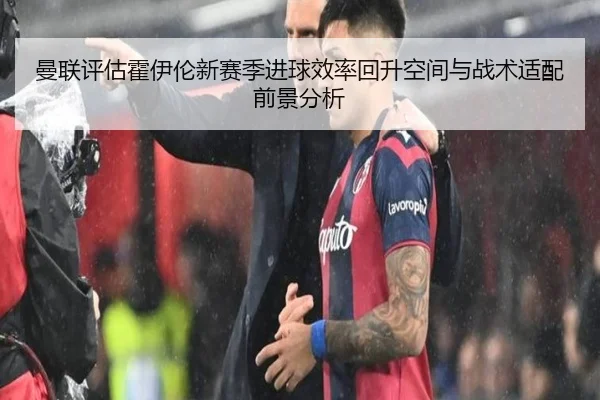 曼联评估霍伊伦新赛季进球效率回升空间与战术适配前景分析