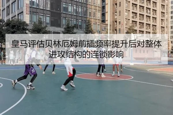 皇马评估贝林厄姆前插频率提升后对整体进攻结构的连锁影响
