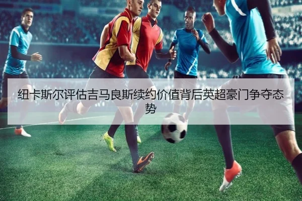 纽卡斯尔评估吉马良斯续约价值背后英超豪门争夺态势