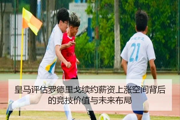 皇马评估罗德里戈续约薪资上涨空间背后的竞技价值与未来布局